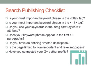 Search Publishing Checklist
 Is your most important keyword phrase in the <title> tag?
 Is your most important keyword phrase in the <h1> tag?
 Do you use your keywords in the <img alt=“keyword”>
attribute?
 Does your keyword phrase appear in the first 1-2
paragraphs?
 Do you have an enticing <meta> description?
 Is the page linked to from important and relevant pages?
 Have you connected your G+ author profile?
 