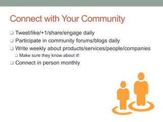 Connect with Your Community
 Tweet/like/+1/share/engage daily
 Participate in community forums/blogs daily
 Write weekly about products/services/people/companies
 Make sure they know about it!
 Connect in person monthly
 