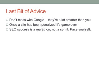 Last Bit of Advice
 Don’t mess with Google – they’re a lot smarter than you
 Once a site has been penalized it’s game over
 SEO success is a marathon, not a sprint. Pace yourself.
 