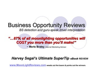 Business Opportunity Reviews BS detection and guru-speak drivel interpretation “… 87% of all moonlighting opportunities will COST you more than you’ll make!”   -  Merle Braley , Internet Marketing Advisor www.MoonLightReviews.com   weeds out the losers & points out the winners   Harvey Segal’s Ultimate SuperTip   eBook   REVIEW 