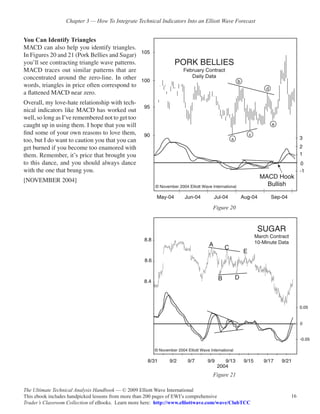 Chapter 3 — How To Integrate Technical Indicators Into an Elliott Wave Forecast


You Can Identify Triangles
MACD can also help you identify triangles.
In Figures 20 and 21 (Pork Bellies and Sugar)
you’ll see contracting triangle wave patterns.
MACD traces out similar patterns that are
concentrated around the zero-line. In other
words, triangles in price often correspond to
a flattened MACD near zero.
Overall, my love-hate relationship with tech-
nical indicators like MACD has worked out
well, so long as I’ve remembered not to get too
caught up in using them. I hope that you will
find some of your own reasons to love them,
too, but I do want to caution you that you can
get burned if you become too enamored with
them. Remember, it’s price that brought you
to this dance, and you should always dance
with the one that brung you.
[NOVEMBER 2004]



                                                                                 Figure 20




                                                                                 Figure 21

The Ultimate Technical Analysis Handbook — © 2009 Elliott Wave International
This ebook includes handpicked lessons from more than 200 pages of EWI’s comprehensive              16
Trader’s Classroom Collection of eBooks. Learn more here: http://www.elliottwave.com/wave/ClubTCC
 