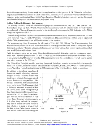 Chapter 4 — Origins and Applications of the Fibonacci Sequence


In addition to recognizing that the stock market undulates in repetitive patterns, R. N. Elliott also realized the
importance of the Fibonacci ratio. In Elliott’s final book, Nature’s Law, he specifically referred to the Fibonacci
sequence as the mathematical basis for the Wave Principle. Thanks to his discoveries, we use the Fibonacci
ratio in calculating wave retracements and projections today.
1. How To Identify Fibonacci Retracements
The primary Fibonacci ratios that I use in identifying wave retracements are .236, .382, .500, .618 and .786.
Some of you might say that .500 and .786 are not Fibonacci ratios; well, it’s all in the math. If you divide the
second month of Leonardo’s rabbit example by the third month, the answer is .500, 1 divided by 2; .786 is
simply the square root of .618.
There are many different Fibonacci ratios used to determine retracement levels. The most common are .382 and
.618. However, .472, .764 and .707 are also popular choices. The decision to use a certain level is a personal
choice. What you continue to use will be determined by the markets.
The accompanying charts demonstrate the relevance of .236, .382, .500 .618 and .786. It’s worth noting that
Fibonacci retracements can be used on any time frame to identify potential reversal points. An important aspect
to remember is that a Fibonacci retracement of a previous wave on a weekly chart is more significant than what
you would find on a 60-minute chart.
With five chances, there are not many things I couldn’t accomplish. Likewise, with five retracement levels,
there won’t be many pullbacks that I’ll miss. So how do you use Fibonacci retracements in the real world,
when you’re trading? Do you buy or sell a .382 retracement or wait for a test of the .618 level, only to realize
that prices reversed at the .500 level?
The Elliott Wave Principle provides us with a framework that allows us to focus on certain levels at certain
times. For example, the most common retracements for waves two, B and X are .500 or .618 of the previous
wave. Wave four typically ends at or near a .382 retracement of the prior third wave that it is correcting.
In addition to the above guidelines, I
have come up with a few of my own over
the past 10 years. The first is that the best
third waves originate from deep second
waves. In the wave two position, I like
to see a test of the .618 retracement of
wave one or even .786. Chances are that
a shallower wave two is actually a B or
an X wave. In the fourth-wave position, I
find the most common Fibonacci retrace-
ments to be .382 or .500. On occasion,
you will see wave four retrace .618 of
wave three. However, when this occurs,
it is often sharp and quickly reversed.
My rule of thumb for fourth waves is
that whatever is done in price, won’t
be done in time. What I mean by this is
that if wave four is time-consuming, the                                  Figure 28




The Ultimate Technical Analysis Handbook — © 2009 Elliott Wave International
This ebook includes handpicked lessons from more than 200 pages of EWI’s comprehensive                          20
Trader’s Classroom Collection of eBooks. Learn more here: http://www.elliottwave.com/wave/ClubTCC
 