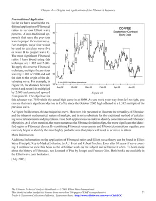 Chapter 4 — Origins and Applications of the Fibonacci Sequence


Non-traditional Application
So far we have covered the tra-
ditional application of Fibonacci
ratios to various Elliott wave
patterns. A non-traditional ap-
proach that uses the previous
wave to project the current wave.
For example, wave four would
be used to calculate wave five
or wave B to project wave C.
The most significant Fibonacci
ratios I have found using this
technique are 1.382 and 2.000.
To apply this reverse Fibonacci
technique, multiply the previous
wave by 1.382 or 2.000 and add
the sum to the origin of the de-
veloping wave. For example, in
Figure 36, the distance between
point A and point B is multiplied
by 2.000 and projected upward                                      Figure 36
from point B. The objective for
this advance was 7950 while the actual high came in at 8050. As you work your way from left to right, you
can see that each significant decline in Coffee since the October 2002 high adhered to a 1.382 multiple of the
previous wave.
As Figure 36 illustrates, this technique has merit. However, it is presented to illustrate the versatility of Fibonacci
and the inherent mathematical nature of markets, and is not a substitute for the traditional method of calculat-
ing wave retracements and projections. I use both applications in order to identify concentrations of Fibonacci
objectives. As I often mention, the more numerous the Fibonacci relationships, the more significant the identi-
fied region or Fibonacci cluster. By combining Fibonacci retracements and Fibonacci projections together, you
can truly begin to identify the most highly probable area that prices will react to or strive to attain.
More Information
Additional information on the application of Fibonacci ratios and Elliott wave theory can be found in Elliott
Wave Principle: Key to Market Behavior, by A.J. Frost and Robert Prechter. Even after 10 years of wave count-
ing, I continue to view this book as the definitive work on the subject and reference it often. To learn more
about the history of Fibonacci, see Leonard of Pisa by Joseph and Frances Gies. Both books are available in
the Elliottwave.com bookstore.
[July 2003]




The Ultimate Technical Analysis Handbook — © 2009 Elliott Wave International
This ebook includes handpicked lessons from more than 200 pages of EWI’s comprehensive                              25
Trader’s Classroom Collection of eBooks. Learn more here: http://www.elliottwave.com/wave/ClubTCC
 