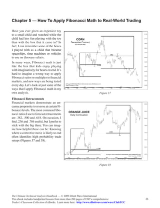 Chapter 5 — How To Apply Fibonacci Math to Real-World Trading

Have you ever given an expensive toy
to a small child and watched while the
child had less fun playing with the toy
than with the box that it came in? In
fact, I can remember some of the boxes
I played with as a child that became
spaceships, time machines or vehicles
to use on dinosaur safaris.
In many ways, Fibonacci math is just
like the box that kids enjoy playing
with imaginatively for hours on end. It’s
hard to imagine a wrong way to apply
Fibonacci ratios or multiples to financial
markets, and new ways are being tested
every day. Let’s look at just some of the
ways that I apply Fibonacci math in my
own analysis.                                                             Figure 37

Fibonacci Retracements
Financial markets demonstrate an un-
canny propensity to reverse at certain Fi-
bonacci levels. The most common Fibo-
nacci ratios I use to forecast retracements
are .382, .500 and .618. On occasion, I
find .236 and .786 useful, but I prefer to
stick with the big three. You can imag-
ine how helpful these can be: Knowing
where a corrective move is likely to end
often identifies high probability trade
setups (Figures 37 and 38).




                                                                          Figure 38




The Ultimate Technical Analysis Handbook — © 2009 Elliott Wave International
This ebook includes handpicked lessons from more than 200 pages of EWI’s comprehensive              26
Trader’s Classroom Collection of eBooks. Learn more here: http://www.elliottwave.com/wave/ClubTCC
 