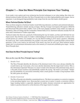 Chapter 1 — How the Wave Principle Can Improve Your Trading

Every trader, every analyst and every technician has favorite techniques to use when trading. But where tra-
ditional technical studies fall short, the Wave Principle kicks in to show high probability price targets. Just as
important, it can distinguish high probability trade setups from the ones that traders should ignore.

Where Technical Studies Fall Short
There are three categories of technical studies: trend-following indicators, oscillators and sentiment indicators.
Trend-following indicators include moving averages, Moving Average Convergence-Divergence (MACD)
and Directional Movement Index (ADX). A few of the more popular oscillators many traders use today are
Stochastics, Rate-of-Change and the Commodity Channel Index (CCI). Sentiment indicators include Put-Call
ratios and Commitment of Traders report data.
Technical studies like these do a good job of illuminating the way for traders, yet they each fall short for one
major reason: they limit the scope of a trader’s understanding of current price action and how it relates to the
overall picture of a market. For example, let’s say the MACD reading in XYZ stock is positive, indicating
the trend is up. That’s useful information, but wouldn’t it be more useful if it could also help to answer these
questions: Is this a new trend or an old trend? If the trend is up, how far will it go? Most technical studies
simply don’t reveal pertinent information such as the maturity of a trend and a definable price target – but the
Wave Principle does.


How Does the Wave Principle Improve Trading?


Here are five ways the Wave Principle improves trading:

    1.	 Identifies Trend
        The Wave Principle identifies the direction of the dominant trend. A five-wave advance identifies the
        overall trend as up. Conversely, a five-wave decline determines that the larger trend is down. Why is
        this information important? Because it is easier to trade in the direction of the dominant trend, since it
        is the path of least resistance and undoubtedly explains the saying, “the trend is your friend.” Simply
        put, the probability of a successful commodity trade is much greater if a trader is long Soybeans when
        the other grains are rallying.

    2.	 Identifies Countertrend
        The Wave Principle also identifies countertrend moves. The three-wave pattern is a corrective response
        to the preceding impulse wave. Knowing that a recent move in price is merely a correction within a
        larger trending market is especially important for traders, because corrections are opportunities for
        traders to position themselves in the direction of the larger trend of a market.




The Ultimate Technical Analysis Handbook — © 2009 Elliott Wave International
This ebook includes handpicked lessons from more than 200 pages of EWI’s comprehensive                          3
Trader’s Classroom Collection of eBooks. Learn more here: http://www.elliottwave.com/wave/ClubTCC
 