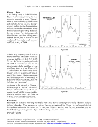 Chapter 5 —How To Apply Fibonacci Math to Real-World Trading


Fibonacci Time
And, finally, there is Fibonacci time.
Figure 46 illustrates probably the most
common approach to using Fibonacci
ratios to identify turning points in finan-
cial markets. As you can see, it simply
requires multiplying the distance in time
between two important extremes by Fi-
bonacci ratios and projecting the results
forward in time. This timing approach
identified two excellent selling points
in Pork Bellies, one of which was the
market’s all-time high, which occurred
at 126.00 in May of 2004.


                                                                          Figure 46

Another way to time potential turns in
financial markets is to use the Fibonacci
sequence itself (i.e., 1, 1, 2, 3, 5, 8, 13,
21, etc.). In Wheat, beginning on March
15, 2005 it is easy to see how this ap-
proach successfully identified several
significant turns in price (Figure 47).
Also notice how this methodology points
to early October as potentially impor-
tant. [Editor’s note: Wheat prices made
two-month highs with a double top on
September 30 and October 12, then fell
14% into late November.]
A pioneer in the research of Fibonacci
relationships in time is Christopher
Carolan of Calendar Research. To ac-
quaint yourself with his ground-breaking                                  Figure 47
research into this field, check out his
website, www.calendarresearch.com.
Conclusion
In the end, just as there is no wrong way to play with a box, there is no wrong way to apply Fibonacci analysis
to financial markets. What is even more exciting, there are ways of applying Fibonacci to market analysis that
haven’t been revealed or discovered yet. So take your Fibonacci box and have fun, and, remember, you are
limited only by your imagination. If you find something new, let me know.
[AUGUST 2005]


The Ultimate Technical Analysis Handbook — © 2009 Elliott Wave International
This ebook includes handpicked lessons from more than 200 pages of EWI’s comprehensive                      30
Trader’s Classroom Collection of eBooks. Learn more here: http://www.elliottwave.com/wave/ClubTCC
 