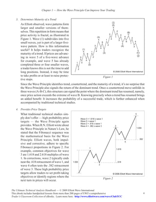 Chapter 1 — How the Wave Principle Can Improve Your Trading


    3.	 Determines Maturity of a Trend
        As Elliott observed, wave patterns form
        larger and smaller versions of them-
        selves. This repetition in form means that
        price activity is fractal, as illustrated in
        Figure 1. Wave (1) subdivides into five
        small waves, yet is part of a larger five-
        wave pattern. How is this information
        useful? It helps traders recognize the
        maturity of a trend. If prices are advanc-
        ing in wave 5 of a five-wave advance
        for example, and wave 5 has already
        completed three or four smaller waves,
        a trader knows this is not the time to add
        long positions. Instead, it may be time
        to take profits or at least to raise protec-                            Figure 1
        tive stops.
        Since the Wave Principle identifies trend, countertrend, and the maturity of a trend, it’s no surprise that
        the Wave Principle also signals the return of the dominant trend. Once a countertrend move unfolds in
        three waves (A-B-C), this structure can signal the point where the dominant trend has resumed, namely,
        once price action exceeds the extreme of wave B. Knowing precisely when a trend has resumed brings
        an added benefit: It increases the probability of a successful trade, which is further enhanced when
        accompanied by traditional technical studies.

    4.	 Provides Price Targets
        What traditional technical studies sim-
        ply don’t offer — high probability price
        targets — the Wave Principle again
        provides. When R.N. Elliott wrote about
        the Wave Principle in Nature’s Law, he
        stated that the Fibonacci sequence was
        the mathematical basis for the Wave
        Principle. Elliott waves, both impul-
        sive and corrective, adhere to specific
        Fibonacci proportions in Figure 2. For
        example, common objectives for wave
        3 are 1.618 and 2.618 multiples of wave
        1. In corrections, wave 2 typically ends
        near the .618 retracement of wave 1, and
        wave 4 often tests the .382 retracement
        of wave 3. These high probability price
        targets allow traders to set profit-taking
        objectives or identify regions where the
                                                                                Figure 2
        next turn in prices will occur.


The Ultimate Technical Analysis Handbook — © 2009 Elliott Wave International
This ebook includes handpicked lessons from more than 200 pages of EWI’s comprehensive                           4
Trader’s Classroom Collection of eBooks. Learn more here: http://www.elliottwave.com/wave/ClubTCC
 
