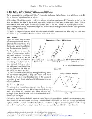 Chapter 6 —How To Draw and Use Trendlines


3. How To Use Jeffrey Kennedy’s Channeling Technique
We’ve now dealt with trendlines and Elliott’s channeling technique. Before I move on to a different topic, I’d
like to share my own channeling technique.
All too often, Elliotticians balance a bullish wave count with a bearish alternate. It’s frustrating to find out that
what you thought was wave C was actually wave three. So when does a C wave become a third wave? Or how
do you know if the wave 4 you’re counting goes with wave 2, and not a smaller or larger degree wave two? I
spent years trying to design a tool or technique that would confirm wave patterns and answer these questions.
Here’s what I came up with.
My theory is simple: Five waves break down into three channels, and three waves need only one. The price
movement in and out of these channels confirms each Elliott wave.
Base Channel
Figure 61 shows three separate
five-wave patterns with three dif-
ferent channels drawn: the base
channel, the acceleration channel
and the deceleration channel.
The base channel contains the
origin of wave one, the end of
wave two and the extreme of
wave one (Figure 61A). Of the
three channels, the base channel
is most important, because it de-
fines the trend. As long as prices
stay within the base channel, we
can safely consider the price ac-                                     Figure 61
tion corrective. Over the years,
I’ve discovered that most corrective wave patterns stay within
one price channel (Figure 62). Only after prices have moved
through the upper or lower boundary lines of this channel is
an impulsive wave count suitable, which brings us to the ac-
celeration channel.
Acceleration Channel
The acceleration channel encompasses wave three. Use the
extreme of wave one, the most recent high and the bottom of
wave two to draw this channel (Figure 61B). As wave three
develops, you’ll need to redraw the acceleration channel to ac-                        Figure 62
commodate new highs.
Once prices break through the lower boundary line of the acceleration channel, we have confirmation that wave
three is over and that wave four is unfolding. I have noticed that wave four will often end near the upper bound-
ary line of the base channel or moderately within the parallel lines. If prices break through the lower boundary
line of the base channel decisively, it means the trend is down, and you need to draw new channels.


The Ultimate Technical Analysis Handbook — © 2009 Elliott Wave International
This ebook includes handpicked lessons from more than 200 pages of EWI’s comprehensive                            40
Trader’s Classroom Collection of eBooks. Learn more here: http://www.elliottwave.com/wave/ClubTCC
 