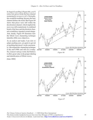 Chapter 6 —How To Draw and Use Trendlines


In August Lean Hogs (Figure 66), you’ll
notice how prices broke the base channel
momentarily in wave (c) of 4. Normally,
this would be troubling, because the base
channel defines the trend. But Figure 68
shows that prices were still within the
deceleration channel, which implied the
move was still countertrend. A combined
break of the base and deceleration chan-
nels would have signaled a trend change.
And, finally, Figure 69 illustrates how
the Elliott wave channeling technique
identifies fifth-wave objectives.
As an analyst and trader, I am slow to
adopt anything new, yet quick to get rid
of anything that doesn’t work consistent-
ly. I developed this channeling technique
in the mid-1990s and still use it today.
No, it doesn’t always work, but I believe                                 Figure 66
it offers great value in the proper labeling
and identification of Elliott waves.
[June 2004]




                                                                           Figure 67




The Ultimate Technical Analysis Handbook — © 2009 Elliott Wave International
This ebook includes handpicked lessons from more than 200 pages of EWI’s comprehensive              43
Trader’s Classroom Collection of eBooks. Learn more here: http://www.elliottwave.com/wave/ClubTCC
 