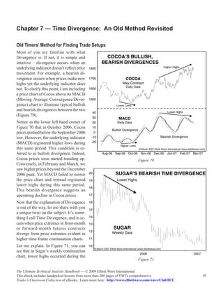 Chapter 7 — Time Divergence: An Old Method Revisited

Old Timers’ Method for Finding Trade Setups
Most of you are familiar with what
Divergence is. If not, it is simple and
intuitive – divergence occurs when an
underlying indicator doesn’t reflect price
movement. For example, a bearish di-
vergence occurs when prices make new
highs yet the underlying indicator does
not. To clarify this point, I am including
a price chart of Cocoa above its MACD
(Moving Average Convergence/Diver-
gence) chart to illustrate typical bullish
and bearish divergences between the two
(Figure 70).
Notice in the lower left hand corner of
Figure 70 that in October 2006, Cocoa
prices pushed below the September 2006
low. However, the underlying indicator
(MACD) registered higher lows during
this same period. This condition is re-
ferred to as bullish divergence. Indeed,
Cocoa prices soon started trending up.                                    Figure 70
Conversely, in February and March, we
saw higher prices beyond the December
2006 peak. Yet MACD failed to mirror
the price chart and instead registered
lower highs during this same period.
This bearish divergence suggests an
upcoming decline in Cocoa prices.
Now that the explanation of Divergence
is out of the way, let me share with you
a unique twist on the subject. It’s some-
thing I call Time Divergence, and it oc-
curs when price extremes in front-month
or forward-month futures contracts
diverge from price extremes evident in
higher time-frame continuation charts.
Let me explain. In Figure 71, you can
see that in Sugar’s weekly continuation
chart, lower highs occurred during the
                                                                          Figure 71

The Ultimate Technical Analysis Handbook — © 2009 Elliott Wave International
This ebook includes handpicked lessons from more than 200 pages of EWI’s comprehensive              45
Trader’s Classroom Collection of eBooks. Learn more here: http://www.elliottwave.com/wave/ClubTCC
 