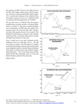 Chapter 7 —Time Divergence:  An Old Method Revisited


first quarter of 2006. However, the daily data for
the May 2007 Sugar contract shows that the oppo-
site occurred, as Sugar posted higher highs (Figure
72). I consider this situation to be a Bearish Time
Divergence, and as you can see, it indeed resulted
in a steady selloff throughout the rest of 2006.
We can also look at a Bullish Time Divergence
condition that occurred recently in Soybean Meal.
Notice in Figure 73 that prices registered higher
lows in December of 2006, basis the weekly con-
tinuation chart. Yet, basis the May 2007 contract,
the daily data registered lower lows instead. This
Bullish Time Divergence warned of a rally, and that
significant rally in Soybean Meal prices actually                                 Figure 72
continued into February of this year.
Now, I would love to say that I dreamed up this
technique on my own. But that’s not so – all I did
was to give it a name. Time Divergence is actually
an old-school technique used by many seasoned and
knowledgeable traders to identify high probability
trade setups. It simply doesn’t get written or spoken
about that much … but, if you think about, neither
did the Elliott Wave Principle until A.J. Frost and
Robert Prechter pulled it from obscurity.
[March 2007]



                                                                                  Figure 73




                                                                                  Figure 74


The Ultimate Technical Analysis Handbook — © 2009 Elliott Wave International
This ebook includes handpicked lessons from more than 200 pages of EWI’s comprehensive              46
Trader’s Classroom Collection of eBooks. Learn more here: http://www.elliottwave.com/wave/ClubTCC
 