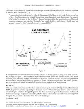 Chapter 8 —Head and Shoulders:  An Old-School Approach


Traditional technical analysis fits into the Wave Principle so much so that Robert Prechter has this to say about
it in Elliott Wave Principle (pg 185).
    ”...technical analysis (as described by Robert D. Edwards and John Magee in their book, Technical Analysis
    of Stock Trends) recognizes the ‘triangle’ formation as generally an intra-trend phenomenon. The concept
    of a ‘wedge’ is the same as that for Elliott’s diagonal triangle and has the same implications. Flags and
    pennants are zigzags and triangles. ‘Rectangles’ are usually double or triple threes. ‘Double tops’ are
    generally caused by flats, “‘double bottoms’ by truncated fifths.”




                                                     Figure 77

It is important to remember that no chart pattern, indicator or trading system is going to be 100% accurate.
For example, in Figure 77 (Soybean Meal), the Head and Shoulders pattern that occurred in early 2007 did an
excellent job of indicating the April selloff and its likely extent. However, the Head and Shoulders pattern that
formed in June, July and August initially appeared to foretell a bearish change in trend that did not transpire.
In fact, this particular pattern introduced a sizable advance in Soybean Meal prices instead.
Final Note
They say a cat has nine lives and that there are numerous ways to skin one. (And just so that I don’t anger
PETA, the previous sentence is just a figure of speech, and I would absolutely never skin a cat or even think
about testing the nine lives theory.) My point is that there are many ways to analyze financial markets and
that no one technique or approach is infallible, whether it’s old school or new school. What is most important
though is that you adopt a style of analysis that works best for you.
[December 2007]

The Ultimate Technical Analysis Handbook — © 2009 Elliott Wave International
This ebook includes handpicked lessons from more than 200 pages of EWI’s comprehensive                        49
Trader’s Classroom Collection of eBooks. Learn more here: http://www.elliottwave.com/wave/ClubTCC
 