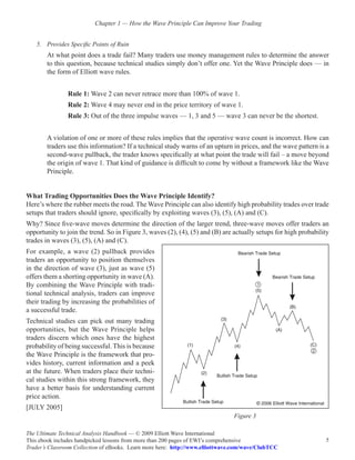 Chapter 1 — How the Wave Principle Can Improve Your Trading


    5.	 Provides Specific Points of Ruin
        At what point does a trade fail? Many traders use money management rules to determine the answer
        to this question, because technical studies simply don’t offer one. Yet the Wave Principle does — in
        the form of Elliott wave rules.


                Rule 1: Wave 2 can never retrace more than 100% of wave 1.
                Rule 2: Wave 4 may never end in the price territory of wave 1.
                Rule 3: Out of the three impulse waves — 1, 3 and 5 — wave 3 can never be the shortest.


        A violation of one or more of these rules implies that the operative wave count is incorrect. How can
        traders use this information? If a technical study warns of an upturn in prices, and the wave pattern is a
        second-wave pullback, the trader knows specifically at what point the trade will fail – a move beyond
        the origin of wave 1. That kind of guidance is difficult to come by without a framework like the Wave
        Principle.


What Trading Opportunities Does the Wave Principle Identify?
Here’s where the rubber meets the road. The Wave Principle can also identify high probability trades over trade
setups that traders should ignore, specifically by exploiting waves (3), (5), (A) and (C).
Why? Since five-wave moves determine the direction of the larger trend, three-wave moves offer traders an
opportunity to join the trend. So in Figure 3, waves (2), (4), (5) and (B) are actually setups for high probability
trades in waves (3), (5), (A) and (C).
For example, a wave (2) pullback provides
traders an opportunity to position themselves
in the direction of wave (3), just as wave (5)
offers them a shorting opportunity in wave (A).
By combining the Wave Principle with tradi-
tional technical analysis, traders can improve
their trading by increasing the probabilities of
a successful trade.
Technical studies can pick out many trading
opportunities, but the Wave Principle helps
traders discern which ones have the highest
probability of being successful. This is because
the Wave Principle is the framework that pro-
vides history, current information and a peek
at the future. When traders place their techni-
cal studies within this strong framework, they
have a better basis for understanding current
price action.
[JULY 2005]
                                                                                Figure 3

The Ultimate Technical Analysis Handbook — © 2009 Elliott Wave International
This ebook includes handpicked lessons from more than 200 pages of EWI’s comprehensive                           5
Trader’s Classroom Collection of eBooks. Learn more here: http://www.elliottwave.com/wave/ClubTCC
 