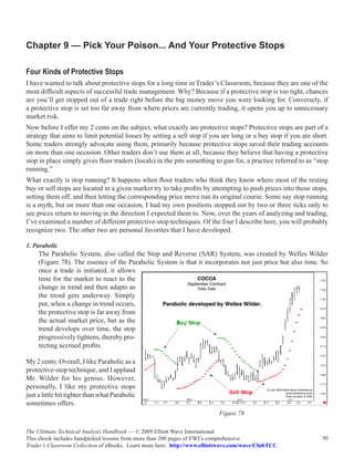 Chapter 9 — Pick Your Poison... And Your Protective Stops

Four Kinds of Protective Stops
I have wanted to talk about protective stops for a long time in Trader’s Classroom, because they are one of the
most difficult aspects of successful trade management. Why? Because if a protective stop is too tight, chances
are you’ll get stopped out of a trade right before the big money move you were looking for. Conversely, if
a protective stop is set too far away from where prices are currently trading, it opens you up to unnecessary
market risk.
Now before I offer my 2 cents on the subject, what exactly are protective stops? Protective stops are part of a
strategy that aims to limit potential losses by setting a sell stop if you are long or a buy stop if you are short.
Some traders strongly advocate using them, primarily because protective stops saved their trading accounts
on more than one occasion. Other traders don’t use them at all, because they believe that having a protective
stop in place simply gives floor traders (locals) in the pits something to gun for, a practice referred to as “stop
running.”
What exactly is stop running? It happens when floor traders who think they know where most of the resting
buy or sell stops are located in a given market try to take profits by attempting to push prices into those stops,
setting them off, and then letting the corresponding price move run its original course. Some say stop running
is a myth, but on more than one occasion, I had my own positions stopped out by two or three ticks only to
see prices return to moving in the direction I expected them to. Now, over the years of analyzing and trading,
I’ve examined a number of different protective-stop techniques. Of the four I describe here, you will probably
recognize two. The other two are personal favorites that I have developed.

1. Parabolic
     The Parabolic System, also called the Stop and Reverse (SAR) System, was created by Welles Wilder
     (Figure 78). The essence of the Parabolic System is that it incorporates not just price but also time. So
     once a trade is initiated, it allows
     time for the market to react to the
     change in trend and then adapts as
     the trend gets underway. Simply
     put, when a change in trend occurs,
     the protective stop is far away from
     the actual market price, but as the
     trend develops over time, the stop
     progressively tightens, thereby pro-
     tecting accrued profits.

My 2 cents: Overall, I like Parabolic as a
protective-stop technique, and I applaud
Mr. Wilder for his genius. However,
personally, I like my protective stops
just a little bit tighter than what Parabolic
sometimes offers.
                                                                          Figure 78

The Ultimate Technical Analysis Handbook — © 2009 Elliott Wave International
This ebook includes handpicked lessons from more than 200 pages of EWI’s comprehensive                          50
Trader’s Classroom Collection of eBooks. Learn more here: http://www.elliottwave.com/wave/ClubTCC
 