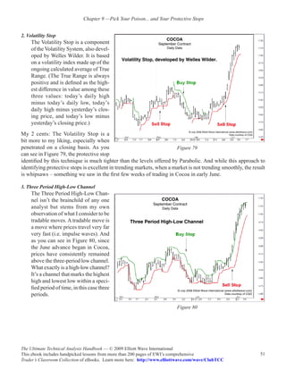 Chapter 9 —Pick Your Poison... and Your Protective Stops


2. Volatility Stop
     The Volatility Stop is a component
     of the Volatility System, also devel-
     oped by Welles Wilder. It is based
     on a volatility index made up of the
     ongoing calculated average of True
     Range. (The True Range is always
     positive and is defined as the high-
     est difference in value among these
     three values: today’s daily high
     minus today’s daily low, today’s
     daily high minus yesterday’s clos-
     ing price, and today’s low minus
     yesterday’s closing price.)
My 2 cents: The Volatility Stop is a
bit more to my liking, especially when
penetrated on a closing basis. As you                                  Figure 79
can see in Figure 79, the protective stop
identified by this technique is much tighter than the levels offered by Parabolic. And while this approach to
identifying protective stops is excellent in trending markets, when a market is not trending smoothly, the result
is whipsaws – something we saw in the first few weeks of trading in Cocoa in early June.

3. Three Period High-Low Channel
     The Three Period High-Low Chan-
     nel isn’t the brainchild of any one
     analyst but stems from my own
     observation of what I consider to be
     tradable moves. A tradable move is
     a move where prices travel very far
     very fast (i.e. impulse waves). And
     as you can see in Figure 80, since
     the June advance began in Cocoa,
     prices have consistently remained
     above the three-period low channel.
     What exactly is a high-low channel?
     It’s a channel that marks the highest
     high and lowest low within a speci-
     fied period of time, in this case three
     periods.

                                                                          Figure 80




The Ultimate Technical Analysis Handbook — © 2009 Elliott Wave International
This ebook includes handpicked lessons from more than 200 pages of EWI’s comprehensive                        51
Trader’s Classroom Collection of eBooks. Learn more here: http://www.elliottwave.com/wave/ClubTCC
 