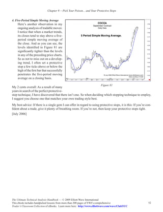 Chapter 9 —Pick Your Poison... and Your Protective Stops


4. Five-Period Simple Moving Average
    Here’s another observation in my
    ongoing analysis of tradable moves:
    I notice that when a market trends,
    its closes tend to stay above a five-
    period simple moving average of
    the close. And as you can see, the
    levels identified in Figure 81 are
    significantly tighter than the levels
    in any of the preceding price charts.
    So as not to miss out on a develop-
    ing trend, I often set a protective
    stop a few ticks above or below the
    high of the first bar that successfully
    penetrates the five-period moving
    average on a closing basis.

                                                                          Figure 81
My 2 cents overall: As a result of many
years in search of the perfect protective-
stop technique, I have discovered that there isn’t one. So when deciding which stopping technique to employ,
I suggest you choose one that matches your own trading style best.
My best advice: If there is a single gem I can offer in regard to using protective stops, it is this: If you’re con-
fident about a trade, give it plenty of breathing room. If you’re not, then keep your protective stops tight.
[July 2006]




The Ultimate Technical Analysis Handbook — © 2009 Elliott Wave International
This ebook includes handpicked lessons from more than 200 pages of EWI’s comprehensive                           52
Trader’s Classroom Collection of eBooks. Learn more here: http://www.elliottwave.com/wave/ClubTCC
 
