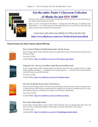 Chapter 2 — How To Confirm You Have the Right Wave Count


                                Get the entire Trader’s Classroom Collection
                                       of eBooks for just $236 $189!
                         Each part of this eBook is valued at $59 (a total value of $236). You can now get all four parts at
                         the combined discounted price of $189.
                         Please act now to download all four eBooks -- totaling more than 200 pages of insightful, chart-
                         filled analysis -- at a sizable discount off individual pricing. You can also learn more about each
                         eBook and order them separately at the link below.


                                 Learn more and order your eBooks by following this link:
                              http://www.elliottwave.com/wave/TradersClassroom-eBook


Please Browse Our Other Popular eBook Offerings


                 How to Trade the Highest Probability Opportunities: Moving Averages
                 In this 34-page eBook, Jeffrey Kennedy teaches key applications and uses of the technical analysis tool of
                 Moving Averages.
                 Your Price: $79.00
                 LEARN MORE: http://www.elliottwave.com/wave/MovingAverages-eBook



                 Trading the Line - How to use Trendlines to Spot Reversals and Ride Trends
                 In this 43-page eBook, Jeffrey Kennedy guides you through chart after chart, teaching you how to apply
                 simple trendline techniques — including his own unique approach — to decide when to jump aboard a
                 trend AND when to jump off that trend.
                 Your Price: $79.00
                 LEARN MORE: http://www.elliottwave.com/wave/Trendlines-eBook



                 How You Can Identify Turning Points Using Fibonacci
                 In this powerful 90-page eBook, EWI Senior Tutorial Instructor Wayne Gorman walks you through a host
                 of charts and real-world exercises, sharing with you valuable tools to help you formulate and execute your
                 own trading strategy by combining wave analysis with Fibonacci relationships.
                 Your Price: $129.00
                 LEARN MORE: http://www.elliottwave.com/wave/Fibonacci-eBook



                 How to Spot Trading Opportunities
                 In this intense 65-page eBook, Senior Analyst Jeffrey Kennedy takes you through chart after chart, and
                 shows you how to spot high-confidence trade setups in real time using Elliott wave analysis.
                 Your Price: $129
                 LEARN MORE: http://www.elliottwave.com/wave/TradingOpportunities-eBook




                                                                                                                         54
 