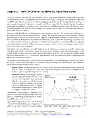 Chapter 2 — How To Confirm You Have the Right Wave Count

The Wave Principle describes 13 wave patterns – not to mention the additional patterns they make when
combined. With so many wave patterns to choose from, how do you know if you are working the right wave
count? Usually, the previous wave in a developing pattern gives the Elliott wave practitioner an outline of
what to expect (i.e., wave 4 follows wave 3, and wave C follows wave B). But only after the fact do we know
with complete confidence which kind of wave pattern has just unfolded. So as patterns are developing, we are
faced with questions like these: It looks like a five-wave advance, but is it wave A, 1 or 3? Here’s a three-wave
move, but is it wave A, B or X?
How can we tell the difference between a correct and an incorrect labeling? The obvious answer is that prices
will move in the direction you expect them to. However, the more useful answer to this question, I believe,
is that prices will move in the manner they are supposed to. For example, within a five-wave move, if wave
three doesn’t travel the farthest in the shortest amount of time, then odds are that the labeling is incorrect. Yes,
I know that sometimes first waves extend and so do fifth waves (especially in commodities), but most typically,
prices in third waves travel the farthest in the shortest amount of time. In other words, the personality of price
action will confirm your wave count.
Each Elliott wave has a distinct personality that supports its labeling. As an example, second waves are most
often deep and typically end on low volume. So if you have a situation where prices have retraced a .382
multiple of the previous move and volume is high, odds favor the correct labeling as wave B of an A-B-C
correction and not wave 2 of a 1-2-3 impulse. Why? Because what you believe to be wave 2 doesn’t have the
personality of a corrective wave 2.
Prechter and Frost’s Elliott Wave Principle describes the personality of each Elliott wave (see EWP, pp. 78-84).
But here’s a shortcut for starters: Before you memorize the personality of each Elliott wave, learn the overall
personalities of impulse and corrective waves:
      • Impulse waves always subdivide into five distinct waves, and they have an energetic personality that
        likes to cover a lot of ground in a short time. That means that prices travel far in a short period, and
        that the angle or slope of an impulse wave is steep.
      • Corrective waves have a sluggish person-
        ality, the opposite of impulse waves. They
        are slow-moving affairs that seemingly
        take days and weeks to end. During that
        time, price tends not to change much. Also,
        corrective wave patterns tend to contain
        numerous overlapping waves, which appear
        as choppy or sloppy price action.
To apply this “wave personality” approach in real
time, let’s look at two daily price charts for Wheat,
reprinted from the August and September 2005 is-
sues of Monthly Futures Junctures.
Figure 4 from August shows that I was extremely
bearish on Wheat at that time, expecting a massive
selloff in wave three-of-three. Yet during the first
                                                                                 Figure 4
The Ultimate Technical Analysis Handbook — © 2009 Elliott Wave International
This ebook includes handpicked lessons from more than 200 pages of EWI’s comprehensive                            6
Trader’s Classroom Collection of eBooks. Learn more here: http://www.elliottwave.com/wave/ClubTCC
 