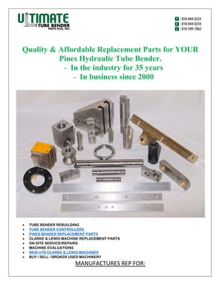 Quality & Affordable Replacement Parts for YOUR
Pines Hydraulic Tube Bender.
- In the industry for 35 years
- In business since 2000
 TUBE BENDER REBUILDING
 TUBE BENDER CONTROLLERS
 PINES BENDER REPLACEMENT PARTS
 CLARKE & LEWIS MACHINE REPLACEMENT PARTS
 ON SITE SERVICE/REPAIRS
 MACHINE EVALUATIONS
 NEW UTB CLARKE & LEWIS MACHINES
 BUY / SELL / BROKER USED MACHINERY
MANUFACTURES REP FOR:
 