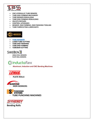 CNC HYDRAULIC TUBE BDNERS
 TUBE END FORMING MACHINERY
 TUBE BENDER REBUILDING
 TUBE END FORMING REBUILDING
 ON-SITE REPAIRS
 CONTROL UPGRADES
 BENDER, END FORMING, END FINISHING TOOLING
 TUBE FABRICATING LUBRICANTS
 TUBE BENDERS
 LASER TUBE CUTTING
 TUBE END FINISHING
 TUBE END FORMING
 TUBE/BAR CUTTING
‐ ANGLE ROLL BENDERS
‐ PLATE ROLL BENDERS
‐ Aluminum, Induction and CNC Bending Machines
‐ PLATE ROLLS
‐ IRON WORKERS
‐ TUBE PUNCHING MACHINES
Bending Rolls
 