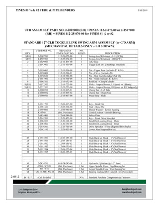 PINES #1 ¼ & #2 TUBE & PIPE BENDERS 5/10/2019
2-05-2
UTB ASSEMBLY PART NO. 2-2007000 (LH) = PINES 112-2-070-00 or 2-2507000
(RH) = PINES 112-25-070-00 for PINES #1 ¼ or #2
STANDARD 12” CLR TOGGLE LINK SWING ARM ASSEMBLY (or C/D ARM)
(MECHANICAL DETAILS ONLY – LH SHOWN)
KEY
UTB PART NO. REPLACES
PINES PART NO.
NO.
REQ’D DESCRIPTION
1 (LH) 2-2007200 112-20-072-00 1 Swing Arm Weldment – LH (CCW)
1 (RH) 2-2507200 112-25-072-00 1 Swing Arm Weldment – RH (CW)
2 2-1029500 112-10-295-00 1 Gib, Slide
3 2-1043000 112-10-430-00 4 Toggle Link (w/ 2 Bushings Installed)
4 2-1050400 112-10-504-00 1 Pin – Upper Rear (Includes $7 & $8)
5 2-1050401 112-10-504-01 1 Pin – Clevis (Includes $6)
6 2-1050600 112-10-506-00 1 Pin – Rod End (Includes $7 & $8)
7 2-1051000 112-10-510-00 1 Pin – Slide (Includes $7 & $8)
8 2-1065200 112-10-652-00 1 Rod End – Clamp Cylinder
9 (LH) 2-1072500 112-10-725-00 1 Slide – Ampco Bronze, LH (used on LH only)
9 (RH) 2-2572500 112-25-725-00 1 Slide – Ampco Bronze, RH (used on RH Swingonly)
10 2-1080501 112-10-805-01 1 Clamp Bar – Left Side
11 2-1080502 112-10-805-02 1 Clamp Bar – Right Side
12 2-1080700 112-10-807-00 2 Wear Strip - Slide
15 2-0941700 112-09-417-00 1 Key – Bend Die
16 2-0981600 112-09-816-00 1 Stud – Bend Die
17 2-0994000 112-09-940-00 1 Thrust Washer – Lower Bearing
18 K10340 (Std. Purchase) 1 Castle Locknut – Spindle Bearing
19 2-6854400 112-68-544-00 1 Safety Plate
20 2-2042300 112-20-423-00 1 Key – Front Drive Sprocket
21 2-2062800 112-20-628-00 1 Bend Die Locating Ring – Outer
22 2-2064000 112-20-640-00 1 Bend Die Locating Ring – Inner
23 2-2076500 112-20-765-00 1 Drive Sprocket – Front (Tapered Bore Style)
24 2-2083100 112-20-831-00 1 Lower Arm Support Bracket
27 2-0915500 112-09-155-00 1 Slide Back-up Block – 1” (Not Shown)
28 2-0915501 112-09-155-01 1 Slide Back-up Block – 2” (Not Shown)
29 2-0915502 112-09-155-02 1 Slide Back-up Block – 3” (Not Shown)
30 2-0915503 112-09-155-03 1 Slide Back-up Block – 4” (Not Shown)
31 2-0915504 112-09-155-04 1 Slide Back-up Block – 5” (Not Shown)
32 2-0915505 112-09-155-05 1 Slide Back-up Block – 6” (Not Shown)
$1 2-2424200 010-24-242-00 1 Hydraulic Cylinder (@-1/2” Bore)
$2 47890 / 47820 (Std. Purchase) 1 Set Upper Spindle Cone / Cup Bearing Set
$3 575 / 572 (Std. Purchase) 1 Set Lower Spindle Cone / Cup Bearing Set
$4 TLN-16-PH / AN-16 (Std. Purchase) 1 Set Bearing Locknut (for Tapered Drive Sprocket)
$6 - $37 (Call for info) N/A Standard Purchase Components & Fasteners
 