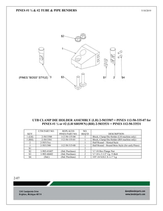 PINES #1 ¼ & #2 TUBE & PIPE BENDERS 5/10/2019
2-07
UTB CLAMP DIE HOLDER ASSEMBLY (LH) 2-5033507 = PINES 112-50-335-07 for
PINES #1 ¼ or #2 (LH SHOWN) (RH) 2-5033531 = PINES 112-50-33531
KEY
UTB PART NO. REPLACES
PINES PART NO.
NO.
REQ’D DESCRIPTION
1 (LH) 2-5013500 112-50-135-00 1 Block, Clamp Die Holder (LH machine only)
1 (RH) 2-5013501 112-50-135-01 1 Block, Clamp Die Holder (RH machine only)
2 2-50315xx 1 Half Round – Slotted Style
3 2-5031500 112-50-315-00 1 Half Round – Round Boss Style (for early Pines)
$1 2
$2 1-903-41607 (Std. Purchase) 2 ¾”-10 Hex Flange Nut
$3 1-903-46602 (Std. Purchase) 2 ¾”-10 x 3 1/2” Lg. T-Bolt
$4 (Std.) (Std. Purchase) 2 3/8”-16 S.H.C.S. x 1” Lg.
 