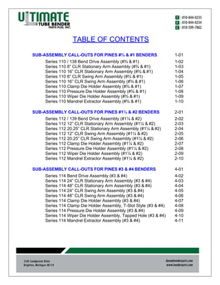 TABLE OF CONTENTS
SUB-ASSEMBLY CALL-OUTS FOR PINES #¾ & #1 BENDERS 1-01
Series 110 / 138 Bend Drive Assembly (#¾ & #1) 1-02
Series 110 8” CLR Stationary Arm Assembly (#¾ & #1) 1-03
Series 110 16” CLR Stationary Arm Assembly (#¾ & #1) 1-04
Series 110 8” CLR Swing Arm Assembly (#¾ & #1) 1-05
Series 110 16” CLR Swing Arm Assembly (#¾ & #1) 1-06
Series 110 Clamp Die Holder Assembly (#¾ & #1) 1-07
Series 110 Pressure Die Holder Assembly (#¾ & #1) 1-08
Series 110 Wiper Die Holder Assembly (#¾ & #1) 1-09
Series 110 Mandrel Extractor Assembly (#¾ & #1) 1-10
SUB-ASSEMBLY CALL-OUTS FOR PINES #1¼ & #2 BENDERS 2-01
Series 112 / 139 Bend Drive Assembly (#1¼ & #2) 2-02
Series 112 12” CLR Stationary Arm Assembly (#1¼ & #2) 2-03
Series 112 20.25” CLR Stationary Arm Assembly (#1¼ & #2) 2-04
Series 112 12” CLR Swing Arm Assembly (#1¼ & #2) 2-05
Series 112 20.25” CLR Swing Arm Assembly (#1¼ & #2) 2-06
Series 112 Clamp Die Holder Assembly (#1¼ & #2) 2-07
Series 112 Pressure Die Holder Assembly (#1¼ & #2) 2-08
Series 112 Wiper Die Holder Assembly (#1¼ & #2) 2-09
Series 112 Mandrel Extractor Assembly (#1¼ & #2) 2-10
SUB-ASSEMBLY CALL-OUTS FOR PINES #3 & #4 BENDERS 4-01
Series 114 Bend Drive Assembly (#3 & #4) 4-02
Series 114 24” CLR Stationary Arm Assembly (#3 & #4) 4-03
Series 114 48” CLR Stationary Arm Assembly (#3 & #4) 4-04
Series 114 24” CLR Swing Arm Assembly (#3 & #4) 4-05
Series 114 48” CLR Swing Arm Assembly (#3 & #4) 4-06
Series 114 Clamp Die Holder Assembly (#3 & #4) 4-07
Series 114 Clamp Die Holder Assembly, T-Slot Style (#3 & #4) 4-08
Series 114 Pressure Die Holder Assembly (#3 & #4) 4-09
Series 114 Wiper Die Holder Assembly, Tapped Hole (#3 & #4) 4-10
Series 114 Mandrel Extractor Assembly (#3 & #4) 4-11
 