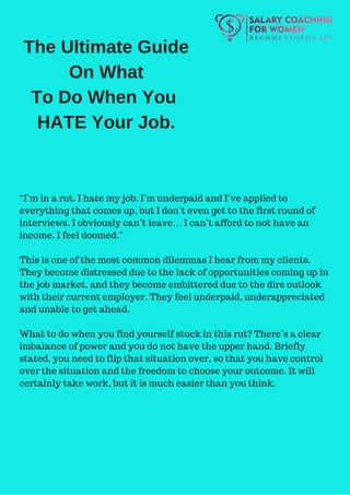 The Ultimate Guide
On What
To Do When You
HATE Your Job.
“I’m in a rut. I hate my job. I’m underpaid and I’ve applied to
everything that comes up, but I don’t even get to the first round of
interviews. I obviously can’t leave… I can’t afford to not have an
income. I feel doomed.”
This is one of the most common dilemmas I hear from my clients.
They become distressed due to the lack of opportunities coming up in
the job market, and they become embittered due to the dire outlook
with their current employer. They feel underpaid, underappreciated
and unable to get ahead.
What to do when you find yourself stuck in this rut? There’s a clear
imbalance of power and you do not have the upper hand. Briefly
stated, you need to flip that situation over, so that you have control
over the situation and the freedom to choose your outcome. It will
certainly take work, but it is much easier than you think.
 