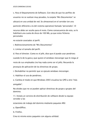 JESÚS CARMONA CUEVAS

c. Para el Departamento de Software. Con idea de que los perfiles de
usuarios no se vuelvan muy pesados, la carpeta “Mis Documentos” se
ubicará en una unidad de red. Se almacenará en el servidor (en una
partición diferente a la del sistema operativo) llamada “personales”. El
recurso debe ser oculto para el resto. Como consecuencia de esto, se le
habilitará una cuota de disco de 100 Mb, ya que estos ficheros
personales
no estarán asociados al perfil.
i. Redireccionamiento de “Mis Documentos”
ii. Limitar el tamaño del perfil.
d. Para el director. Como es el jefe, dice que el puedo usar pendrives
cuando le de la gana y que quiere el windows messenger que le niega al
resto de sus empleados (no hay nada como ser el jefe). Recuerda la
jerarquía de aplicación de las directivas de grupo.
i. Deshabilitar no permitir que se ejecute windows messenger.
ii. Habilitar el uso de pendrives.
e. Cambia el modo en que Windows 2003 visualiza las GPO a otro “más
amigable”.
No olvides que no se pueden aplicar directivas de grupo a grupos del
dominio.
11. Instala un servicio de distribución de software desde tu equipo
servidor a las
estaciones de trabajo del dominio mediante paquetes MSI:
a. OpenOffice.
b. Firefox.
Crea tú mismo estos paquetes con alguna utilidad.

 