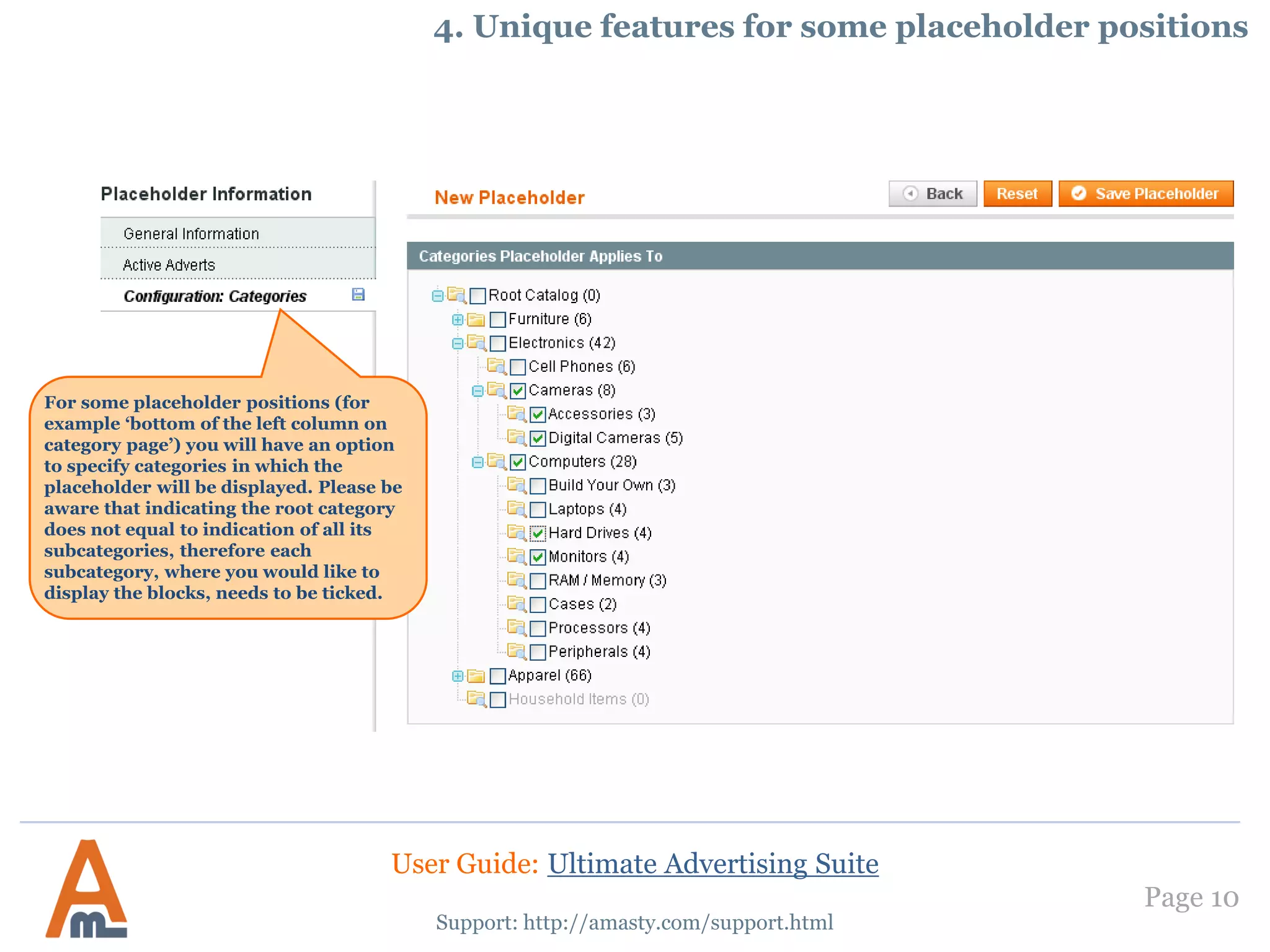 Page 10
Support: http://amasty.com/support.html
4. Unique features for some placeholder positions
For some placeholder positions (for
example ‘bottom of the left column on
category page’) you will have an option
to specify categories in which the
placeholder will be displayed. Please be
aware that indicating the root category
does not equal to indication of all its
subcategories, therefore each
subcategory, where you would like to
display the blocks, needs to be ticked.
User Guide: Ultimate Advertising Suite
 