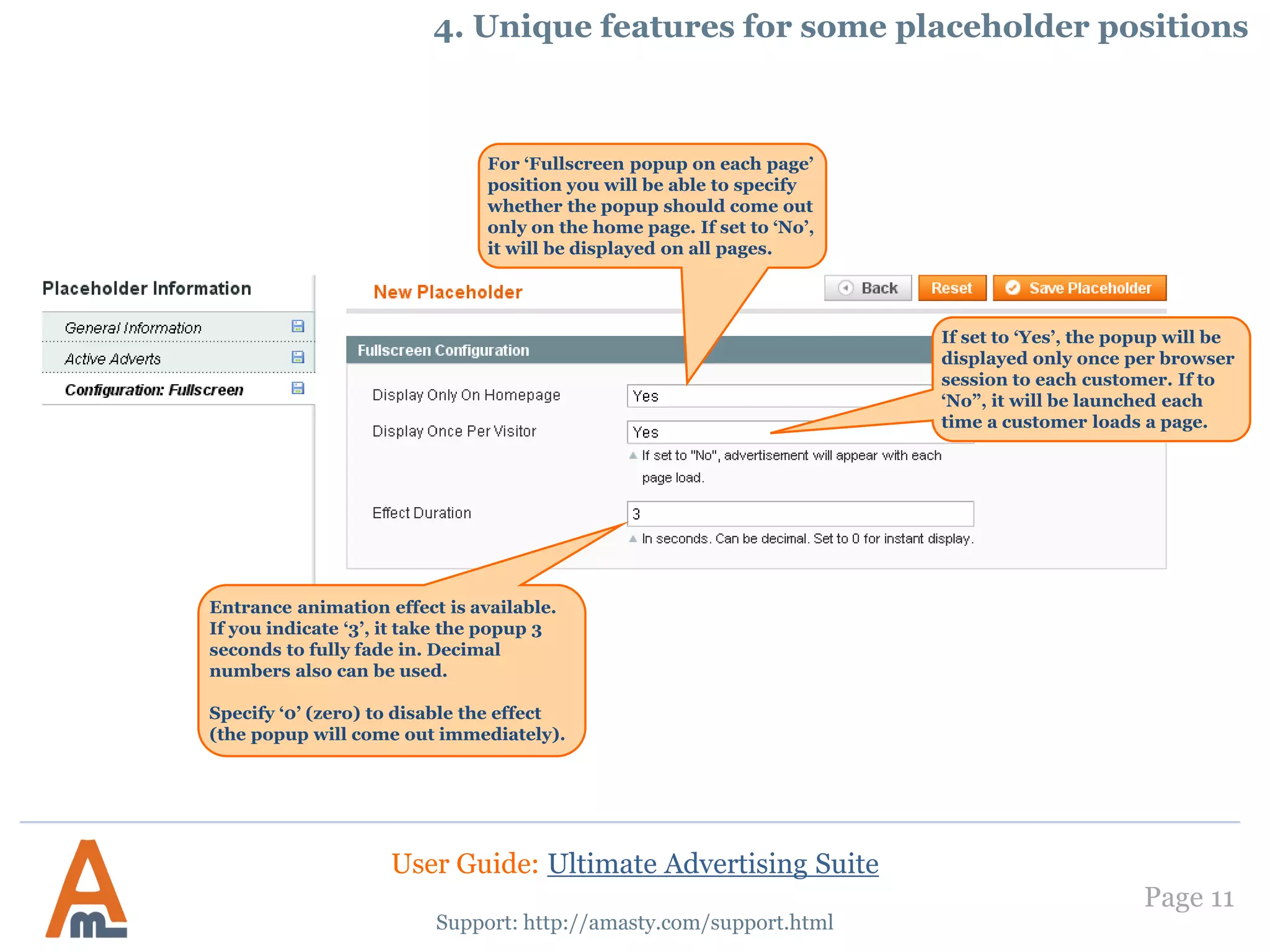 Page 11
Support: http://amasty.com/support.html
For ‘Fullscreen popup on each page’
position you will be able to specify
whether the popup should come out
only on the home page. If set to ‘No’,
it will be displayed on all pages.
If set to ‘Yes’, the popup will be
displayed only once per browser
session to each customer. If to
‘No”, it will be launched each
time a customer loads a page.
Entrance animation effect is available.
If you indicate ‘3’, it take the popup 3
seconds to fully fade in. Decimal
numbers also can be used.
Specify ‘0’ (zero) to disable the effect
(the popup will come out immediately).
4. Unique features for some placeholder positions
User Guide: Ultimate Advertising Suite
 