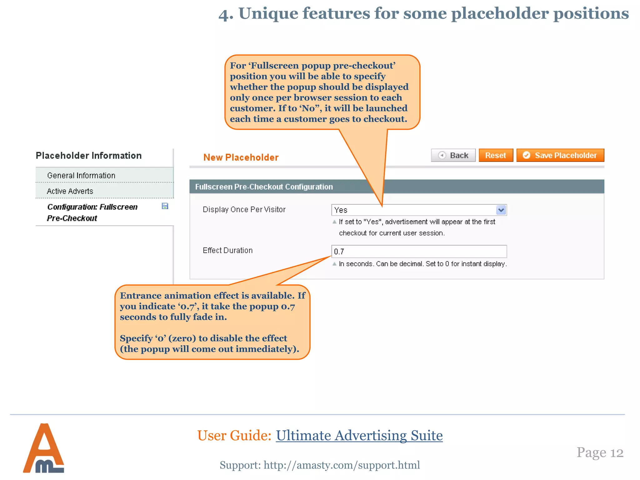 Page 12
Support: http://amasty.com/support.html
For ‘Fullscreen popup pre-checkout’
position you will be able to specify
whether the popup should be displayed
only once per browser session to each
customer. If to ‘No”, it will be launched
each time a customer goes to checkout.
Entrance animation effect is available. If
you indicate ‘0.7’, it take the popup 0.7
seconds to fully fade in.
Specify ‘0’ (zero) to disable the effect
(the popup will come out immediately).
4. Unique features for some placeholder positions
User Guide: Ultimate Advertising Suite
 