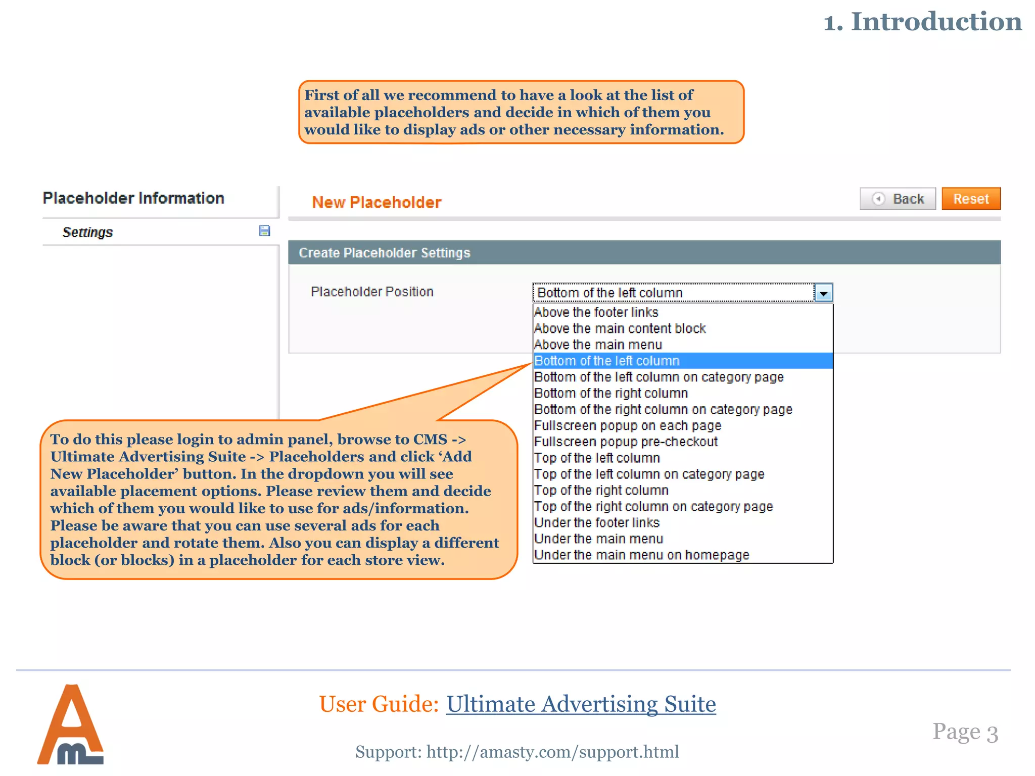 Page 3
First of all we recommend to have a look at the list of
available placeholders and decide in which of them you
would like to display ads or other necessary information.
Support: http://amasty.com/support.html
1. Introduction
To do this please login to admin panel, browse to CMS ->
Ultimate Advertising Suite -> Placeholders and click ‘Add
New Placeholder’ button. In the dropdown you will see
available placement options. Please review them and decide
which of them you would like to use for ads/information.
Please be aware that you can use several ads for each
placeholder and rotate them. Also you can display a different
block (or blocks) in a placeholder for each store view.
User Guide: Ultimate Advertising Suite
 