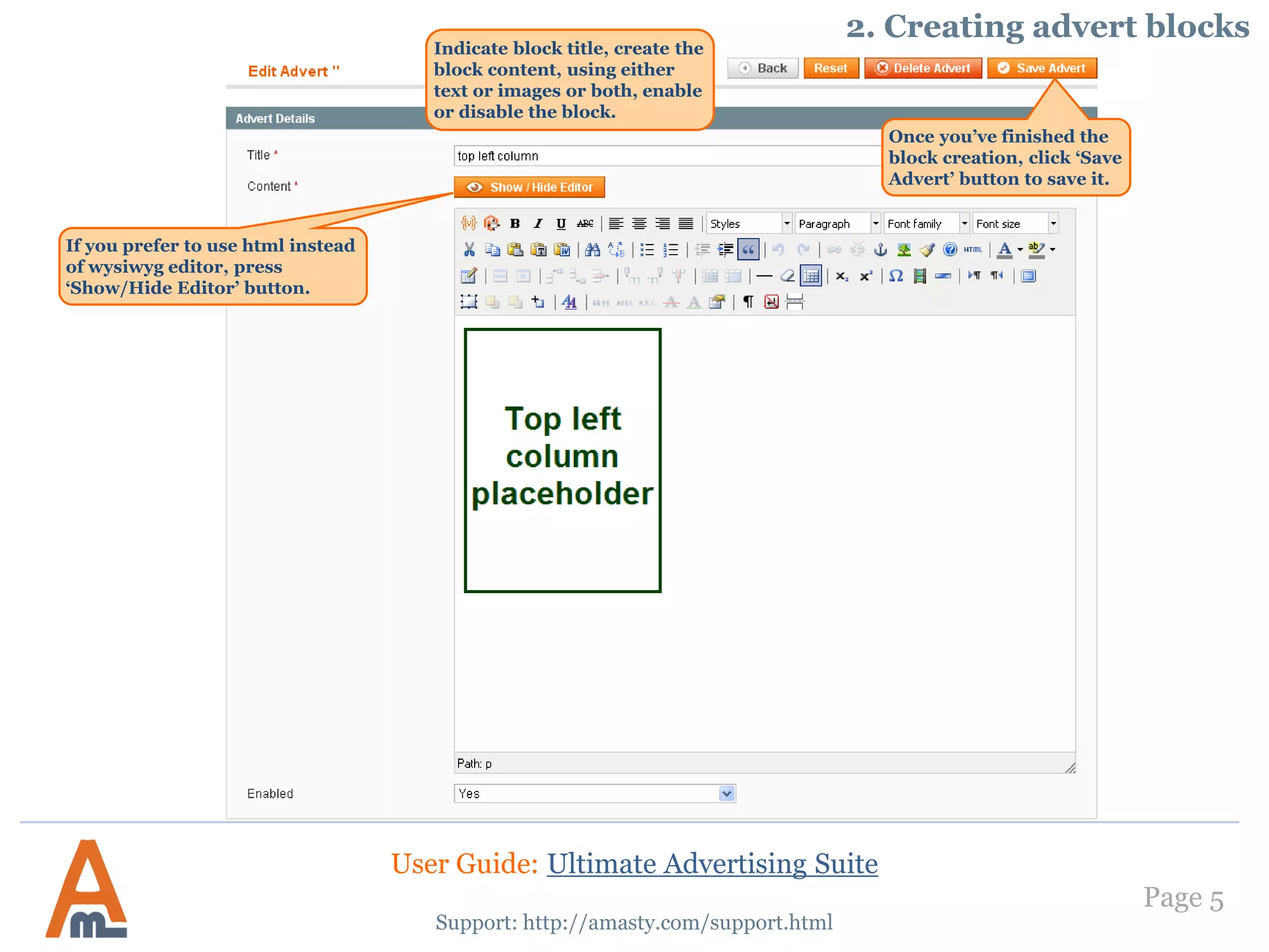 Page 5
Indicate block title, create the
block content, using either
text or images or both, enable
or disable the block.
Support: http://amasty.com/support.html
Once you’ve finished the
block creation, click ‘Save
Advert’ button to save it.
If you prefer to use html instead
of wysiwyg editor, press
‘Show/Hide Editor’ button.
2. Creating advert blocks
User Guide: Ultimate Advertising Suite
 
