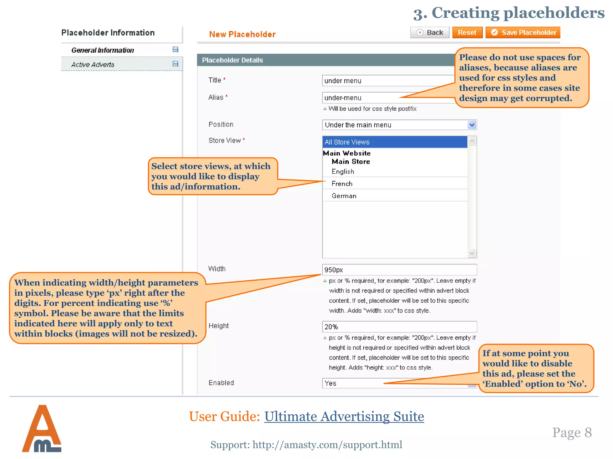 Page 8
Support: http://amasty.com/support.html
Please do not use spaces for
aliases, because aliases are
used for css styles and
therefore in some cases site
design may get corrupted.
Select store views, at which
you would like to display
this ad/information.
When indicating width/height parameters
in pixels, please type ‘px’ right after the
digits. For percent indicating use ‘%’
symbol. Please be aware that the limits
indicated here will apply only to text
within blocks (images will not be resized).
If at some point you
would like to disable
this ad, please set the
‘Enabled’ option to ‘No’.
3. Creating placeholders
User Guide: Ultimate Advertising Suite
 