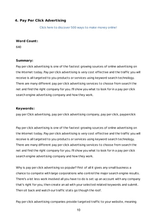 4. Pay Per Click Advertising
Click here to discover 500 ways to make money online!
Word Count:
640
Summary:
Pay per click advertising is one of the fastest growing sources of online advertising on
the Internet today. Pay per click advertising is very cost effective and the traffic you will
receive is all targeted to you products or services using keyword search technology.
There are many different pay per click advertising services to choose from search the
net and find the right company for you. I'll show you what to look for in a pay per click
search engine advertising company and how they work.
Keywords:
pay per Click advertising, pay per click advertising company, pay per click, payperclick
Pay per click advertising is one of the fastest growing sources of online advertising on
the Internet today. Pay per click advertising is very cost effective and the traffic you will
receive is all targeted to you products or services using keyword search technology.
There are many different pay per click advertising services to choose from search the
net and find the right company for you. I'll show you what to look for in a pay per click
search engine advertising company and how they work.
Why is pay per click advertising so popular? First of all it gives any small business a
chance to compete with large corporations who control the major search engine results.
There's a lot less work involved all you have to do is set up an account with any company
that's right for you, then create an ad with your selected related keywords and submit.
Then sit back and watch our traffic stats go though the roof.
Pay per click advertising companies provide targeted traffic to your website, meaning
10
 