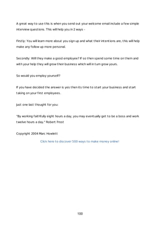 A great way to use this is when you send out your welcome email include a few simple
interview questions. This will help you in 2 ways -
Firstly: You will learn more about you sign up and what their intentions are, this will help
make any follow up more personal.
Secondly: Will they make a good employee? If so then spend some time on them and
with your help they will grow their business which will in turn grow yours.
So would you employ yourself?
If you have decided the answer is yes then its time to start your business and start
taking on your first employees.
Just one last thought for you:
"By working faithfully eight hours a day, you may eventually get to be a boss and work
twelve hours a day." Robert Frost
Copyright 2004 Marc Howlett
Click here to discover 500 ways to make money online!
100
 