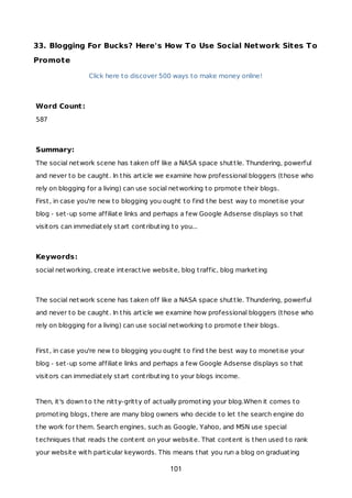 33. Blogging For Bucks? Here's How To Use Social Network Sites To
Promote
Click here to discover 500 ways to make money online!
Word Count:
587
Summary:
The social network scene has taken off like a NASA space shuttle. Thundering, powerful
and never to be caught. In this article we examine how professional bloggers (those who
rely on blogging for a living) can use social networking to promote their blogs.
First, in case you're new to blogging you ought to find the best way to monetise your
blog - set-up some affiliate links and perhaps a few Google Adsense displays so that
visitors can immediately start contributing to you...
Keywords:
social networking, create interactive website, blog traffic, blog marketing
The social network scene has taken off like a NASA space shuttle. Thundering, powerful
and never to be caught. In this article we examine how professional bloggers (those who
rely on blogging for a living) can use social networking to promote their blogs.
First, in case you're new to blogging you ought to find the best way to monetise your
blog - set-up some affiliate links and perhaps a few Google Adsense displays so that
visitors can immediately start contributing to your blogs income.
Then, it's down to the nitty-gritty of actually promoting your blog.When it comes to
promoting blogs, there are many blog owners who decide to let the search engine do
the work for them. Search engines, such as Google, Yahoo, and MSN use special
techniques that reads the content on your website. That content is then used to rank
your website with particular keywords. This means that you run a blog on graduating
101
 