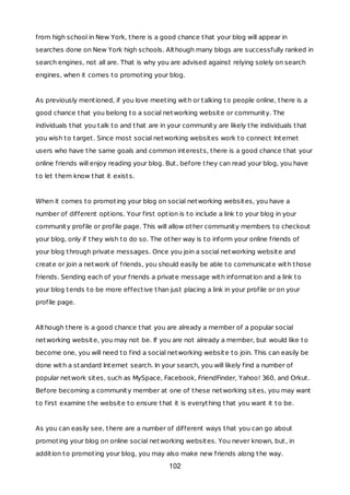 from high school in New York, there is a good chance that your blog will appear in
searches done on New York high schools. Although many blogs are successfully ranked in
search engines, not all are. That is why you are advised against relying solely on search
engines, when it comes to promoting your blog.
As previously mentioned, if you love meeting with or talking to people online, there is a
good chance that you belong to a social networking website or community. The
individuals that you talk to and that are in your community are likely the individuals that
you wish to target. Since most social networking websites work to connect Internet
users who have the same goals and common interests, there is a good chance that your
online friends will enjoy reading your blog. But, before they can read your blog, you have
to let them know that it exists.
When it comes to promoting your blog on social networking websites, you have a
number of different options. Your first option is to include a link to your blog in your
community profile or profile page. This will allow other community members to checkout
your blog, only if they wish to do so. The other way is to inform your online friends of
your blog through private messages. Once you join a social networking website and
create or join a network of friends, you should easily be able to communicate with those
friends. Sending each of your friends a private message with information and a link to
your blog tends to be more effective than just placing a link in your profile or on your
profile page.
Although there is a good chance that you are already a member of a popular social
networking website, you may not be. If you are not already a member, but would like to
become one, you will need to find a social networking website to join. This can easily be
done with a standard Internet search. In your search, you will likely find a number of
popular network sites, such as MySpace, Facebook, FriendFinder, Yahoo! 360, and Orkut.
Before becoming a community member at one of these networking sites, you may want
to first examine the website to ensure that it is everything that you want it to be.
As you can easily see, there are a number of different ways that you can go about
promoting your blog on online social networking websites. You never known, but, in
addition to promoting your blog, you may also make new friends along the way.
102
 