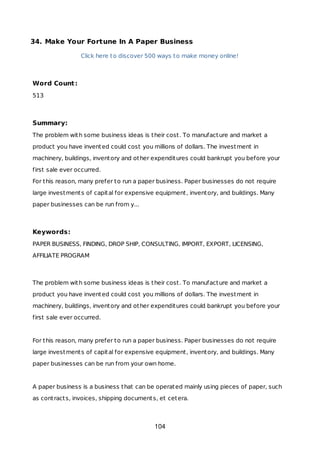 34. Make Your Fortune In A Paper Business
Click here to discover 500 ways to make money online!
Word Count:
513
Summary:
The problem with some business ideas is their cost. To manufacture and market a
product you have invented could cost you millions of dollars. The investment in
machinery, buildings, inventory and other expenditures could bankrupt you before your
first sale ever occurred.
For this reason, many prefer to run a paper business. Paper businesses do not require
large investments of capital for expensive equipment, inventory, and buildings. Many
paper businesses can be run from y...
Keywords:
PAPER BUSINESS, FINDING, DROP SHIP, CONSULTING, IMPORT, EXPORT, LICENSING,
AFFILIATE PROGRAM
The problem with some business ideas is their cost. To manufacture and market a
product you have invented could cost you millions of dollars. The investment in
machinery, buildings, inventory and other expenditures could bankrupt you before your
first sale ever occurred.
For this reason, many prefer to run a paper business. Paper businesses do not require
large investments of capital for expensive equipment, inventory, and buildings. Many
paper businesses can be run from your own home.
A paper business is a business that can be operated mainly using pieces of paper, such
as contracts, invoices, shipping documents, et cetera.
104
 