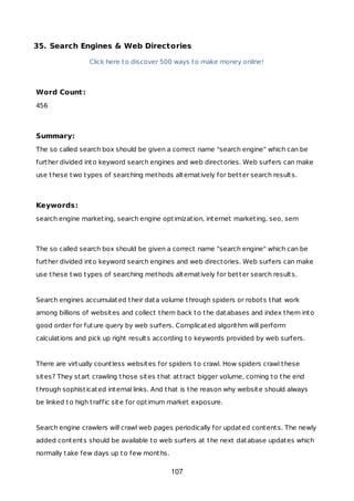 35. Search Engines & Web Directories
Click here to discover 500 ways to make money online!
Word Count:
456
Summary:
The so called search box should be given a correct name "search engine" which can be
further divided into keyword search engines and web directories. Web surfers can make
use these two types of searching methods alternatively for better search results.
Keywords:
search engine marketing, search engine optimization, internet marketing, seo, sem
The so called search box should be given a correct name "search engine" which can be
further divided into keyword search engines and web directories. Web surfers can make
use these two types of searching methods alternatively for better search results.
Search engines accumulated their data volume through spiders or robots that work
among billions of websites and collect them back to the databases and index them into
good order for future query by web surfers. Complicated algorithm will perform
calculations and pick up right results according to keywords provided by web surfers.
There are virtually countless websites for spiders to crawl. How spiders crawl these
sites? They start crawling those sites that attract bigger volume, coming to the end
through sophisticated internal links. And that is the reason why website should always
be linked to high traffic site for optimum market exposure.
Search engine crawlers will crawl web pages periodically for updated contents. The newly
added contents should be available to web surfers at the next database updates which
normally take few days up to few months.
107
 