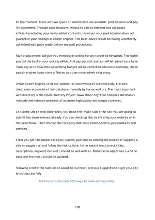 At the moment, there are two types of submissions are available: paid inclusion and pay
for placement. Through paid inclusions, websites can be indexed into database
efficiently including your newly added contents. However, your paid inclusion does not
guarantee your rankings in search engines. The best advice would be having a perfectly
optimized web page ready before any paid procedures.
Pay for placement will give you immediate ranking for any targeted keywords. The higher
you bid the better your ranking will be. And pay per click system will let advertisers have
more say as to how their advertising budget will be corrected allocated. Normally, these
search engines have many affiliates to cover more advertising areas.
Unlike Search Engines send out spiders to crawl websites automatically, the web
directories accumulate their database manually by human editors. The most important
web directory is the Open Directory Project (www.dmoz.org) that compiles databases
manually and indexed websites of extreme high quality and unique contents.
To submit urls to web directories, you must first make sure if the site you are going to
submit has been indexed already. You can check up this by entering your website url in
the search box. Then choose the category that best correspond to your products and
services.
After you get the proper category, submit your site by clicking the button of suggest a
site or suggest url and follow the instructions. In the mean time, correct titles,
descriptions, keyword meta etc should be well written. Promotional adjectives such the
best and the most should be avoided.
Following strictly the rules listed would be our heart and soul suggestion to get your site
listed successfully.
Click here to discover 500 ways to make money online!
108
 