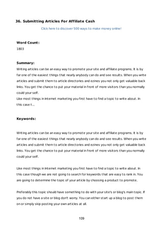 36. Submitting Articles For Affiliate Cash
Click here to discover 500 ways to make money online!
Word Count:
1803
Summary:
Writing articles can be an easy way to promote your site and affiliate programs. It is by
far one of the easiest things that nearly anybody can do and see results. When you write
articles and submit them to article directories and ezines you not only get valuable back
links. You get the chance to put your material in front of more visitors than you normally
could your self.
Like most things in Internet marketing you first have to find a topic to write about. In
this case t...
Keywords:
Writing articles can be an easy way to promote your site and affiliate programs. It is by
far one of the easiest things that nearly anybody can do and see results. When you write
articles and submit them to article directories and ezines you not only get valuable back
links. You get the chance to put your material in front of more visitors than you normally
could your self.
Like most things in Internet marketing you first have to find a topic to write about. In
this case though we are not going to search for keywords that are easy to rank in. You
are going to determine the topic of your article by choosing a product to promote.
Preferably this topic should have something to do with your site's or blog's main topic. If
you do not have a site or blog don't worry. You can either start up a blog to post them
on or simply skip posting your own articles at all.
109
 