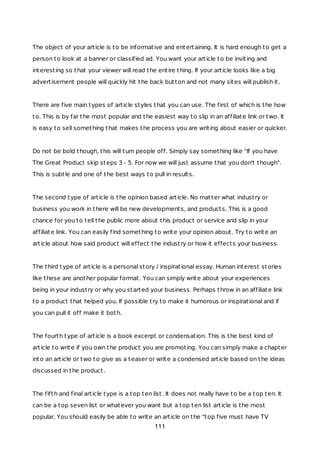 The object of your article is to be informative and entertaining. It is hard enough to get a
person to look at a banner or classified ad. You want your article to be inviting and
interesting so that your viewer will read the entire thing. If your article looks like a big
advertisement people will quickly hit the back button and not many sites will publish it.
There are five main types of article styles that you can use. The first of which is the how
to. This is by far the most popular and the easiest way to slip in an affiliate link or two. It
is easy to sell something that makes the process you are writing about easier or quicker.
Do not be bold though, this will turn people off. Simply say something like "If you have
The Great Product skip steps 3 - 5. For now we will just assume that you don't though".
This is subtle and one of the best ways to pull in results.
The second type of article is the opinion based article. No matter what industry or
business you work in there will be new developments, and products. This is a good
chance for you to tell the public more about this product or service and slip in your
affiliate link. You can easily find something to write your opinion about. Try to write an
article about how said product will effect the industry or how it effects your business.
The third type of article is a personal story / inspirational essay. Human interest stories
like these are another popular format. You can simply write about your experiences
being in your industry or why you started your business. Perhaps throw in an affiliate link
to a product that helped you. If possible try to make it humorous or inspirational and if
you can pull it off make it both.
The fourth type of article is a book excerpt or condensation. This is the best kind of
article to write if you own the product you are promoting. You can simply make a chapter
into an article or two to give as a teaser or write a condensed article based on the ideas
discussed in the product.
The fifth and final article type is a top ten list. It does not really have to be a top ten. It
can be a top seven list or whatever you want but a top ten list article is the most
popular. You should easily be able to write an article on the "top five must have TV
111
 