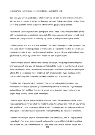 features" and then make a recommendation towards the end.
Now that you have a good idea of what you article will look like and what information it
will contain it is time to start writing. Every article must follow a very basic outline. If you
fail to skip over this simple step your article will not get picked up or read.
You will want to keep your articles paragraphs small. Three to four lines should be plenty
with the occasional one sentence paragraph. This makes your article easy to read. Most
viewers will simply skip over or skim any big blocks of text you have in your article.
The first part of your article is your headline. This should be very much like you would see
on a sales letter. The sole purpose of the headline is to grab the readers attention and
to stir up curiosity. If your headline is poorly written the rest of your article will not even
get looked at. This is by far the most important part of your article.
The second part of your article is the opening paragraph. This paragraph should give a
brief overview of what you will discuss and help pull the reader in even further. It should
be interesting and leave the reader with some questions in which you will answer in your
article. This is the second most important part of your article. If you can keep them
interested through this they will most likely read the rest of your article.
The third part of your article is the body. This section will contain the bulk of your
information. You should constantly keep throwing valuable information to your reader
and avoid any fluff and filler. Your article should be as long as it needs to be and no
longer. Keep it short, to the point and simple.
The fourth part of your article should be the conclusion. This section should be one or
two paragraphs and review what the reader learned. You should also finish off your article
with a call to action or some inspirational words. You always want to end your articles on
a high point. This will give your readers the feeling that they did not waste their time.
The fifth and final part of your article should be the authors BIO. This is the place that
you will put information about yourself and your place your affiliate link. When putting
your affiliate link use something like "To Learn More About Great Product Please Visit -
112
 