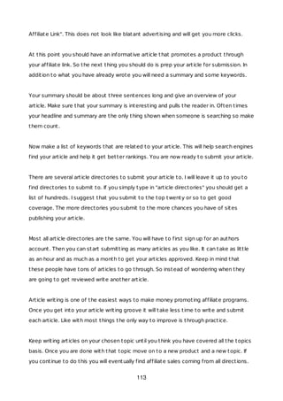 Affiliate Link". This does not look like blatant advertising and will get you more clicks.
At this point you should have an informative article that promotes a product through
your affiliate link. So the next thing you should do is prep your article for submission. In
addition to what you have already wrote you will need a summary and some keywords.
Your summary should be about three sentences long and give an overview of your
article. Make sure that your summary is interesting and pulls the reader in. Often times
your headline and summary are the only thing shown when someone is searching so make
them count.
Now make a list of keywords that are related to your article. This will help search engines
find your article and help it get better rankings. You are now ready to submit your article.
There are several article directories to submit your article to. I will leave it up to you to
find directories to submit to. If you simply type in "article directories" you should get a
list of hundreds. I suggest that you submit to the top twenty or so to get good
coverage. The more directories you submit to the more chances you have of sites
publishing your article.
Most all article directories are the same. You will have to first sign up for an authors
account. Then you can start submitting as many articles as you like. It can take as little
as an hour and as much as a month to get your articles approved. Keep in mind that
these people have tons of articles to go through. So instead of wondering when they
are going to get reviewed write another article.
Article writing is one of the easiest ways to make money promoting affiliate programs.
Once you get into your article writing groove it will take less time to write and submit
each article. Like with most things the only way to improve is through practice.
Keep writing articles on your chosen topic until you think you have covered all the topics
basis. Once you are done with that topic move on to a new product and a new topic. If
you continue to do this you will eventually find affiliate sales coming from all directions.
113
 