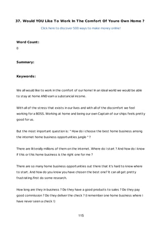 37. Would YOU Like To Work In The Comfort Of Youre Own Home ?
Click here to discover 500 ways to make money online!
Word Count:
0
Summary:
Keywords:
We all would like to work in the comfort of our home! In an ideal world we would be able
to stay at home AND earn a substancial income.
With all of the stress that exists in our lives and with all of the discomfort we feel
working for a BOSS. Working at home and being our own Captain of our ships feels pretty
good for us.
But the most important question is: " How do i choose the best home business among
the internet home business opportunities jungle " ?
There are litterally millions of them on the internet. Where do i start ? And how do i know
if this or this home business is the right one for me ?
There are so many home business opportunities out there that it's hard to know where
to start. And how do you know you have chosen the best one? It can all get pretty
frustrating.First do some research.
How long are they in business ? Do they have a good products to sales ? Do they pay
good commission ? Do they deliver the check ? (I remember one home business where i
have never seen a check !)
115
 