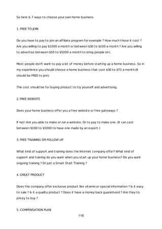 So here is 7 ways to choose your own home business
1. FREE TO JOIN
Do you have to pay to join an affiliate program for example ? How much those it cost ?
Are you willing to pay $1000 a month or between $30 to $100 a month ? Are you willing
to advertise between $50 to $5000 a month to bring people etc.
Most people don't want to pay a lot of money before starting up a home business. So in
my experience you should choose a home business that cost $30 to $75 a month.(It
should be FREE to join).
The cost should be for buying product to try yourself and advertising.
2. FREE WEBSITE
Does your home business offer you a free website or free gateways ?
If not! Are you able to make or run a website. Or to pay to make one. (It can cost
between $100 to $5000 to have one made by an expert.)
3. FREE TRAINING OR FOLLOW UP
What kind of support and training does the Internet company offer? What kind of
support and training do you want when you start up your home business? Do you want
ongoing training ? Or just a Smart Start Training ?
4. GREAT PRODUCT
Does the company offer exclusive product like vitamin or special information ? Is it easy
to sale ? Is it a quality product ? Does it have a money back guaranteed ? Are they to
pricey to buy ?
5. COMPENSATION PLAN
116
 