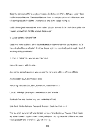 Does the company offer a good commission like between 40% to 80% per sales ? Does
it offer residual income ? (a residual income; is an income you get month after month on
the same product you sell to the clients as long as he keeps buying it).
Does it offer great rewards like after 4 sales you get a bonus ? Are there clear goals that
you can achieve? Is it hard to achieve does goals ?
6. LEADS GENERATION SYSTEM
Does your home business offer you leads that you can buy to build your business ? Are
those leads old or new leads ? Are they double opt-in or even triple opt-in quality leads ?
Are they really good leads ?
7. DOES IT OFFER YOU A RESOURCE CENTER ?
Like a hit counter with live stat.
A powerline genealogy where you can see the name and address of your affiliate
A sales report (SVP, Commission etc.)
Marketing aids (text ads, flyer, banner ads, wearables etc.)
Contact manager (where you can contact all your affiliate )
Key Code Tracking (for tracking your marketing effort)
Help Desk (FAQ's, Retrieve Password, Support, Email checklist etc.)
This is a short summary of what to look for for a home business. You can find all this in
my home business opportunities. After joining and testing thousand of home business
this is probably one of the best you will ever try.
117
 