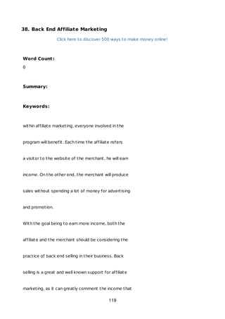 38. Back End Affiliate Marketing
Click here to discover 500 ways to make money online!
Word Count:
0
Summary:
Keywords:
within affiliate marketing, everyone involved in the
program will benefit. Each time the affiliate refers
a visitor to the website of the merchant, he will earn
income. On the other end, the merchant will produce
sales without spending a lot of money for advertising
and promotion.
With the goal being to earn more income, both the
affiliate and the merchant should be considering the
practice of back end selling in their business. Back
selling is a great and well known support for affiliate
marketing, as it can greatly comment the income that
119
 